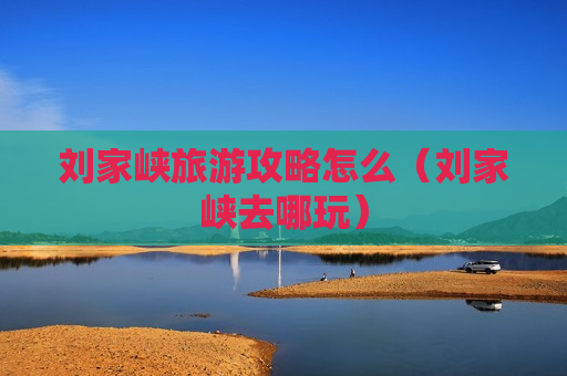 刘家峡旅游攻略怎么（刘家峡去哪玩）