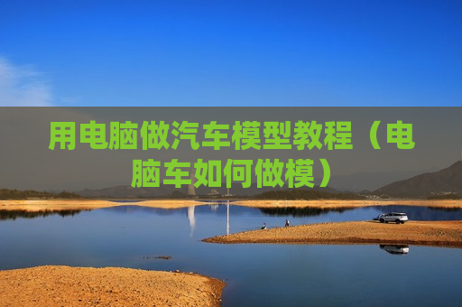 用电脑做汽车模型教程（电脑车如何做模）
