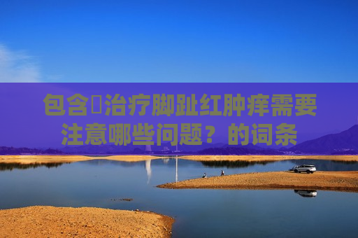 包含​治疗脚趾红肿痒需要注意哪些问题？的词条