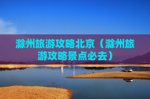 滁州旅游攻略北京（滁州旅游攻略景点必去）
