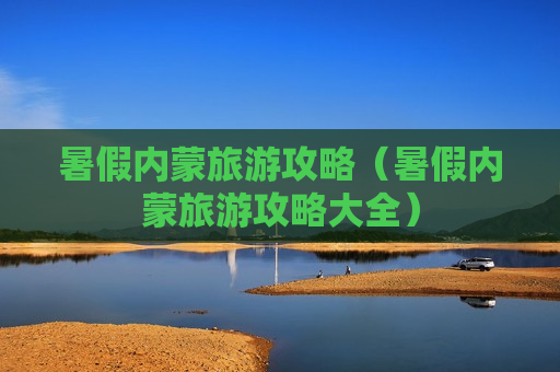 暑假内蒙旅游攻略（暑假内蒙旅游攻略大全）