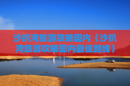 沙扒湾旅游攻略国内（沙扒湾旅游攻略国内最佳路线）