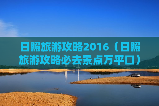 日照旅游攻略2016（日照旅游攻略必去景点万平口）