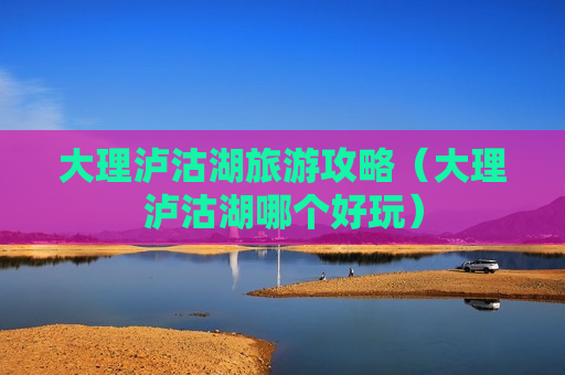 大理泸沽湖旅游攻略（大理泸沽湖哪个好玩）