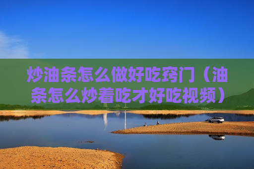 炒油条怎么做好吃窍门（油条怎么炒着吃才好吃视频）