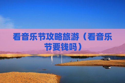 看音乐节攻略旅游（看音乐节要钱吗）