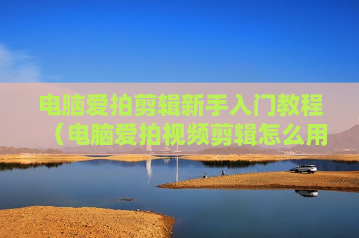 电脑爱拍剪辑新手入门教程（电脑爱拍视频剪辑怎么用）