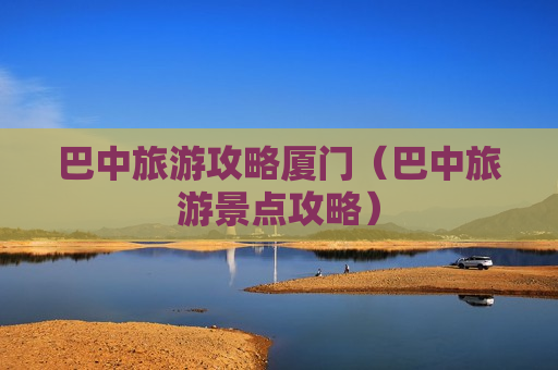 巴中旅游攻略厦门（巴中旅游景点攻略）