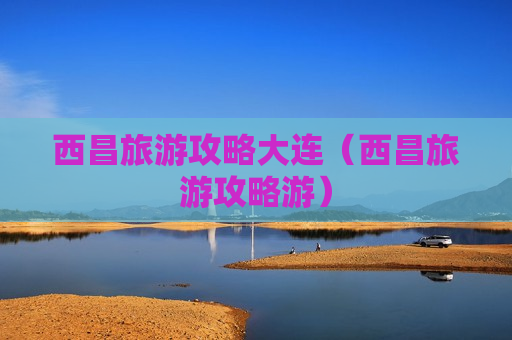 西昌旅游攻略大连（西昌旅游攻略游）