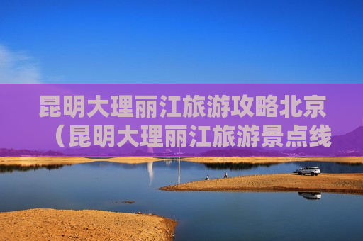 昆明大理丽江旅游攻略北京（昆明大理丽江旅游景点线路）