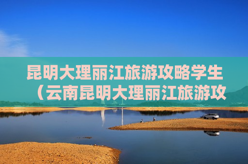 昆明大理丽江旅游攻略学生（云南昆明大理丽江旅游攻略自助游）