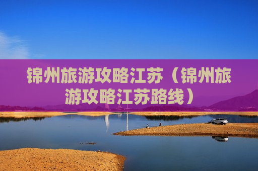 锦州旅游攻略江苏（锦州旅游攻略江苏路线）