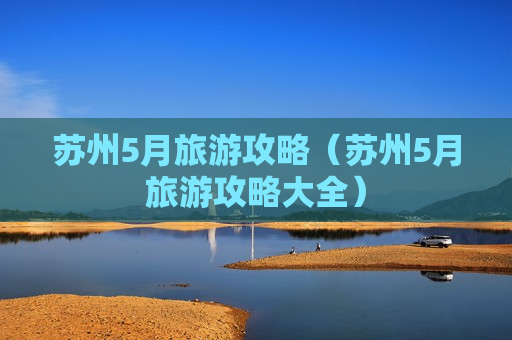 苏州5月旅游攻略（苏州5月旅游攻略大全）