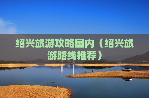 绍兴旅游攻略国内（绍兴旅游路线推荐）