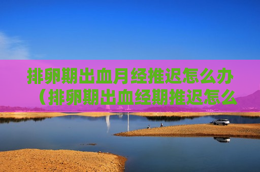 排卵期出血月经推迟怎么办（排卵期出血经期推迟怎么办）
