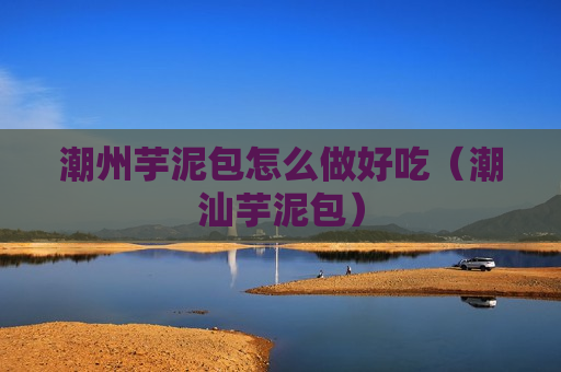 潮州芋泥包怎么做好吃（潮汕芋泥包）