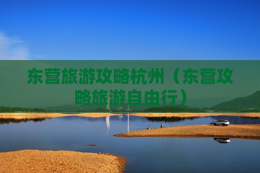 东营旅游攻略杭州（东营攻略旅游自由行）