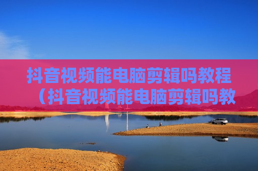 抖音视频能电脑剪辑吗教程（抖音视频能电脑剪辑吗教程）