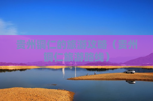 贵州铜仁的旅游攻略（贵州铜仁旅游路线）