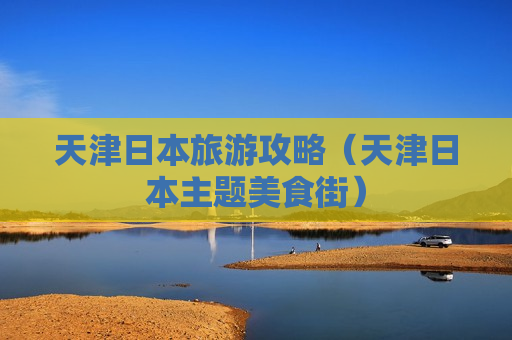 天津日本旅游攻略（天津日本主题美食街）
