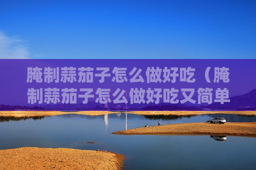 腌制蒜茄子怎么做好吃（腌制蒜茄子怎么做好吃又简单）