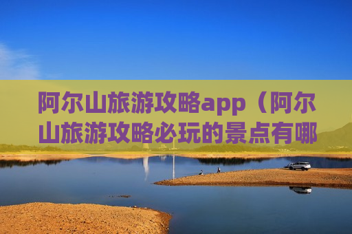 阿尔山旅游攻略app（阿尔山旅游攻略必玩的景点有哪些）