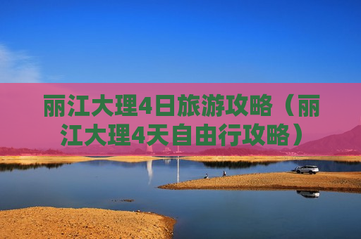 丽江大理4日旅游攻略（丽江大理4天自由行攻略）