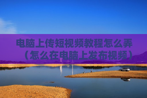 电脑上传短视频教程怎么弄（怎么在电脑上发布视频）
