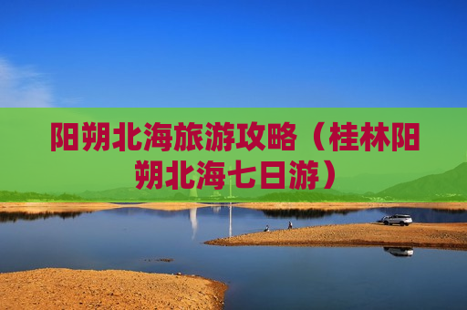 阳朔北海旅游攻略（桂林阳朔北海七日游）