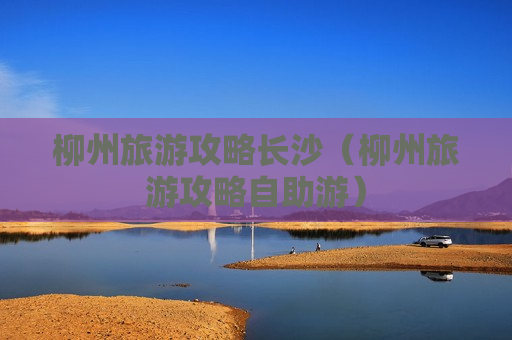 柳州旅游攻略长沙（柳州旅游攻略自助游）