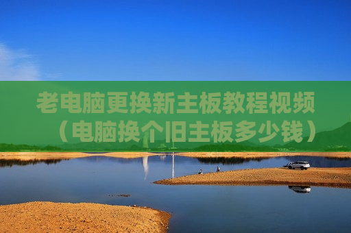 老电脑更换新主板教程视频（电脑换个旧主板多少钱）