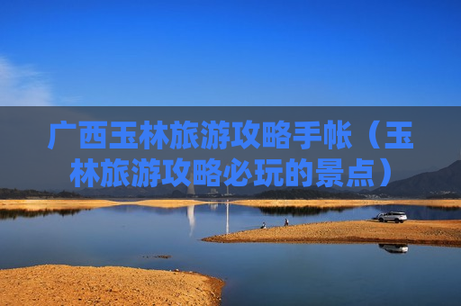 广西玉林旅游攻略手帐（玉林旅游攻略必玩的景点）