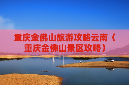 重庆金佛山旅游攻略云南（重庆金佛山景区攻略）