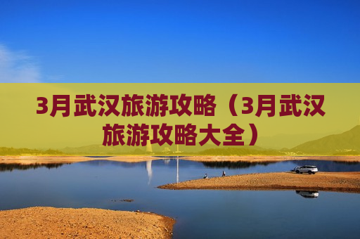 3月武汉旅游攻略（3月武汉旅游攻略大全）