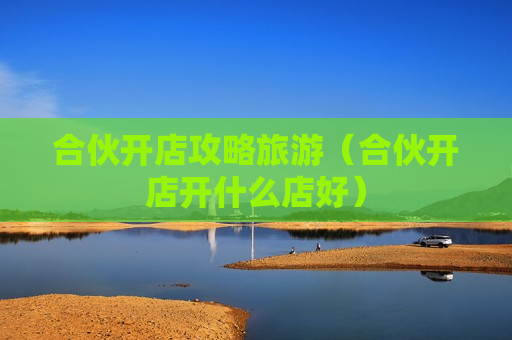 合伙开店攻略旅游（合伙开店开什么店好）