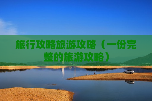 旅行攻略旅游攻略（一份完整的旅游攻略）