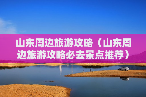 山东周边旅游攻略（山东周边旅游攻略必去景点推荐）