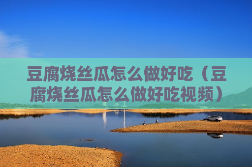 豆腐烧丝瓜怎么做好吃（豆腐烧丝瓜怎么做好吃视频）