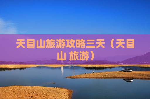 天目山旅游攻略三天（天目山 旅游）