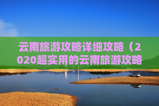云南旅游攻略详细攻略（2020超实用的云南旅游攻略）
