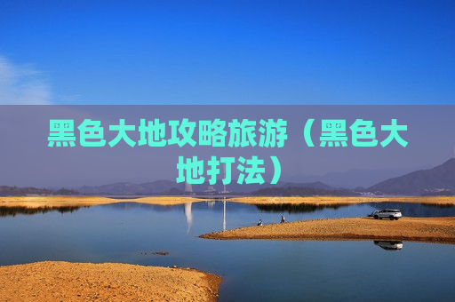 黑色大地攻略旅游（黑色大地打法）