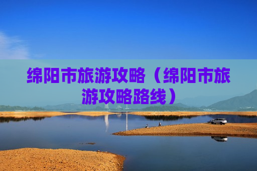 绵阳市旅游攻略（绵阳市旅游攻略路线）