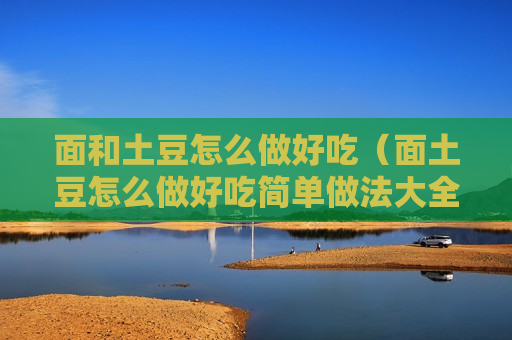 面和土豆怎么做好吃（面土豆怎么做好吃简单做法大全）