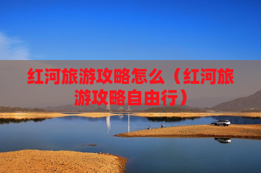 红河旅游攻略怎么（红河旅游攻略自由行）