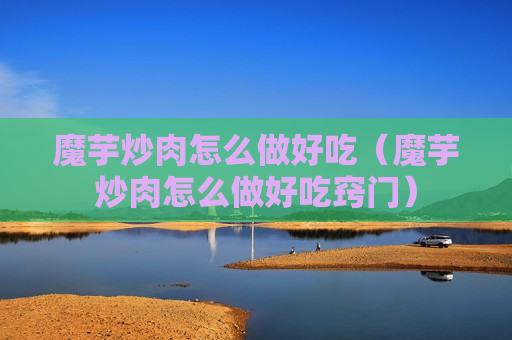 魔芋炒肉怎么做好吃（魔芋炒肉怎么做好吃窍门）