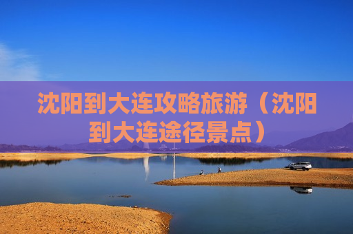 沈阳到大连攻略旅游（沈阳到大连途径景点）