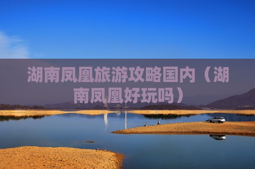 湖南凤凰旅游攻略国内（湖南凤凰好玩吗）