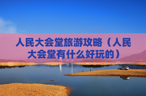 人民大会堂旅游攻略（人民大会堂有什么好玩的）