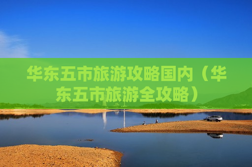 华东五市旅游攻略国内（华东五市旅游全攻略）