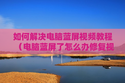 如何解决电脑蓝屏视频教程（电脑蓝屏了怎么办修复视频）
